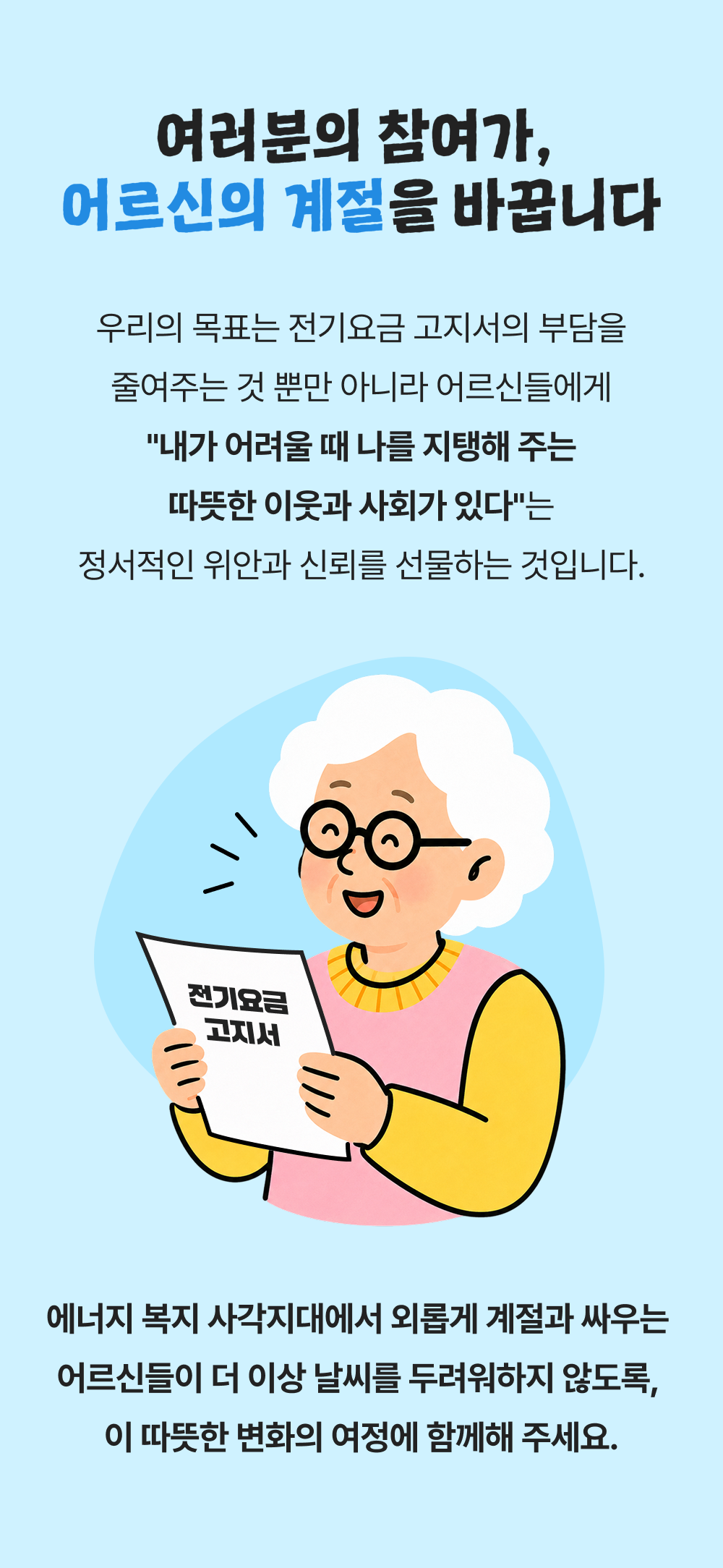 여러분의 참여가, 어르신의 계절을 바꿉니다 우리의 목표는 전기요금 고지서의 부담을 줄여주는 것 뿐만 아니라 어르신들에게 내가 어려울 때 나를 지탱해 주는 따뜻한 이웃과 사회가 있다는 정서적인 위안과 신뢰를 선물하는 것입니다. 전기요금 고지서 에너지 복지 사각지대에서 외롭게 계절과 싸우는 어르신들이 더 이상 날씨를 두려워하지 않도록, 이 따뜻한 변화의 여정에 함께해 주세요.