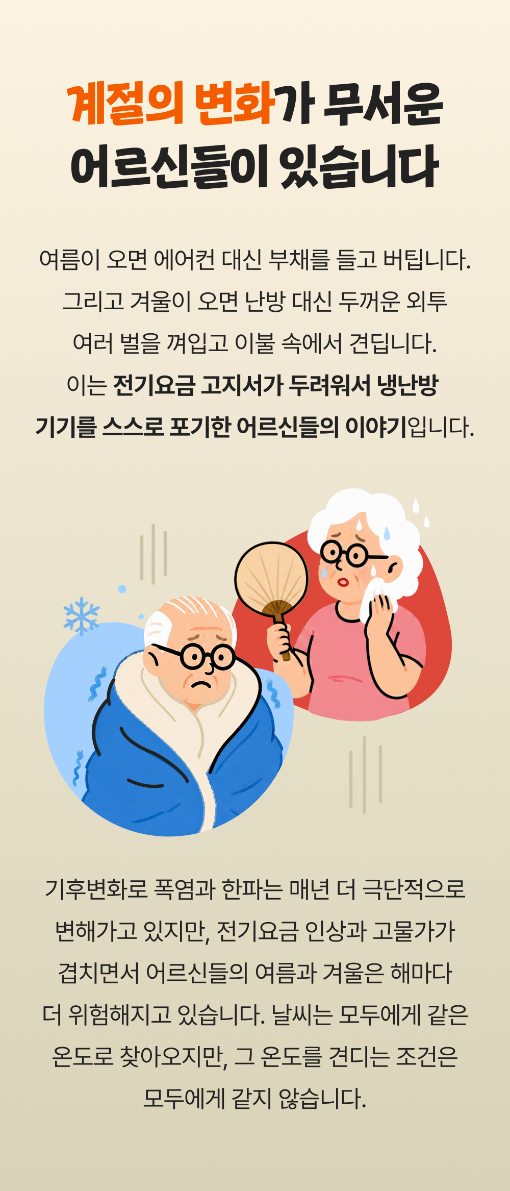 계절의 변화가 무서운 어르신들이 있습니다 여름이 오면 에어컨 대신 부채를 들고 버팁니다. 그리고 겨울이 오면 난방 대신 두꺼운 외투 여러 벌을 껴입고 이불 속에서 견딥니다. 이는 전기요금 고지서가 두려워서 냉난방  기기를 스스로 포기한 어르신들의 이야기입니다. 기후변화로 폭염과 한파는 매년 더 극단적으로 변해가고 있지만, 전기요금 인상과 고물가가 겹치면서 어르신들의 여름과 겨울은 해마다 더 위험해지고 있습니다. 날씨는 모두에게 같은 온도로 찾아오지만, 그 온도를 견디는 조건은 모두에게 같지 않습니다.