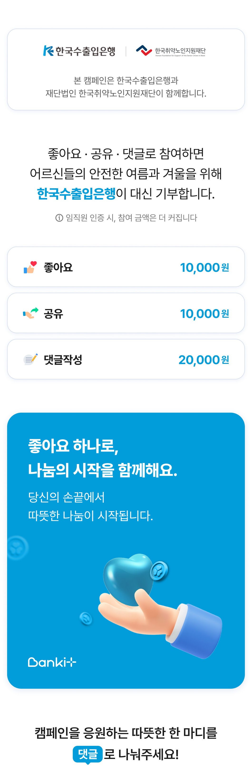 한국수출입은행. 한국취약노인지원재단. 본 캠페인은 한국수출입은행과 재단법인 한국취약노인지원재단이 함께합니다. 좋아요 · 공유 · 댓글로 참여하면 어르신들의 안전한 여름과 겨울을 위해 한국수출입은행이 대신 기부합니다. ⓘ 임직원 인증 시, 참여 금액은 더 커집니다 좋아요 10,000 원 공유 10,000 원 댓글작성 20,000 원 좋아요 하나로, 나눔의 시작을 함께해요.  당신의 손끝에서  따뜻한 나눔이 시작됩니다. 캠페인을 응원하는 따뜻한 한 마디를 댓글 로 나눠주세요!